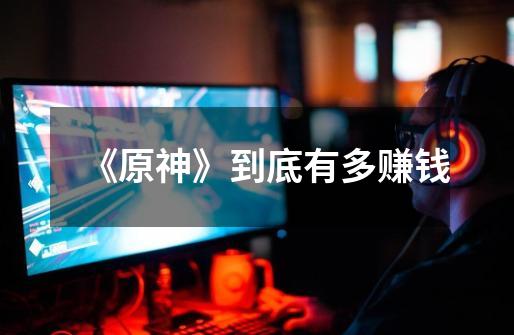 《原神》到底有多赚钱-第1张-游戏信息-龙启网