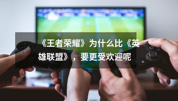 《王者荣耀》为什么比《英雄联盟》,要更受欢迎呢-第1张-游戏信息-龙启网