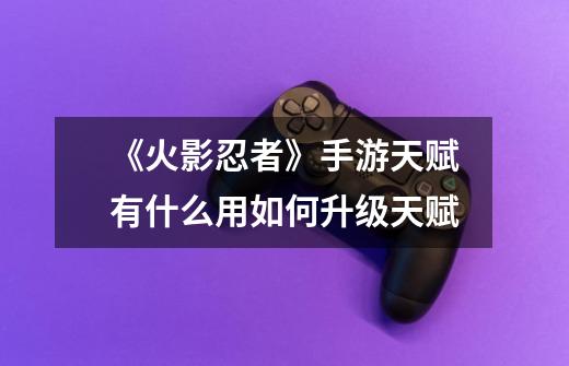 《火影忍者》手游天赋有什么用如何升级天赋-第1张-游戏信息-龙启网