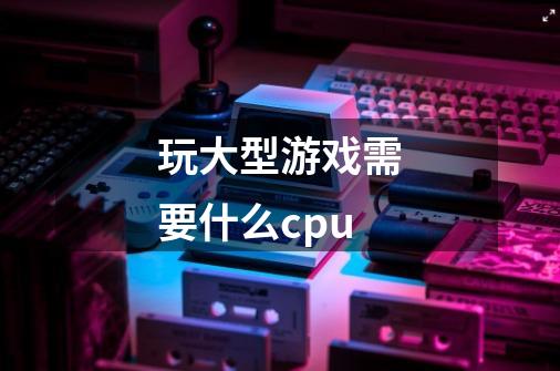 玩大型游戏需要什么cpu-第1张-游戏信息-龙启网
