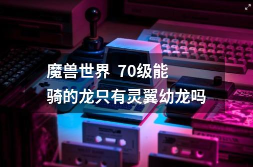 魔兽世界  70级能骑的龙只有灵翼幼龙吗-第1张-游戏信息-龙启网