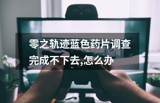 零之轨迹蓝色药片调查完成不下去,怎么办-第1张-游戏信息-龙启网