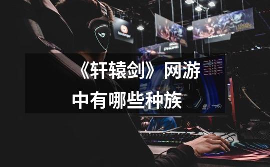 《轩辕剑》网游中有哪些种族-第1张-游戏信息-龙启网