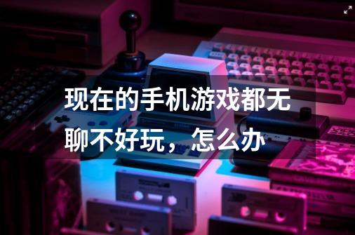 现在的手机游戏都无聊不好玩,怎么办-第1张-游戏信息-龙启网
