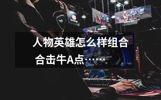 人物英雄怎么样组合 合击牛A点……-第1张-游戏信息-龙启网