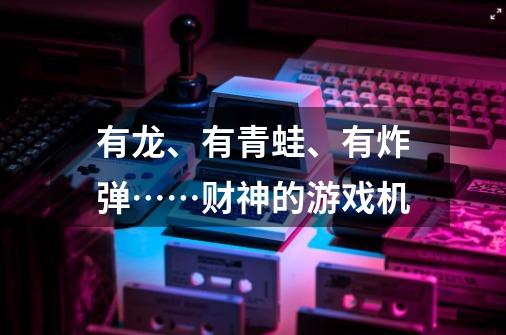 有龙、有青蛙、有炸弹……财神的游戏机-第1张-游戏信息-龙启网