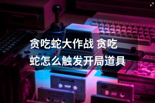 贪吃蛇大作战 贪吃蛇怎么触发开局道具-第1张-游戏信息-龙启网
