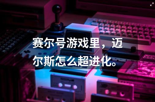 赛尔号游戏里，迈尔斯怎么超进化。-第1张-游戏信息-龙启网