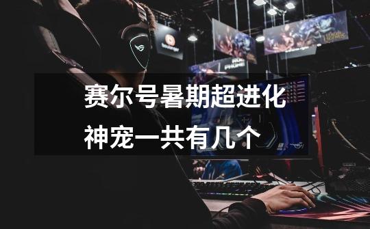 赛尔号暑期超进化神宠一共有几个-第1张-游戏信息-龙启网