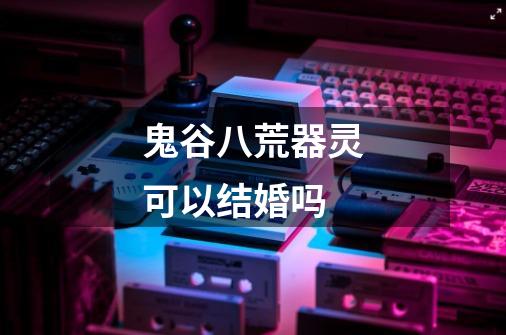 鬼谷八荒器灵可以结婚吗-第1张-游戏信息-龙启网