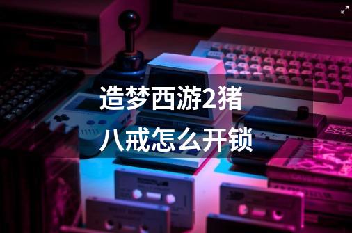 造梦西游2猪八戒怎么开锁-第1张-游戏信息-龙启网