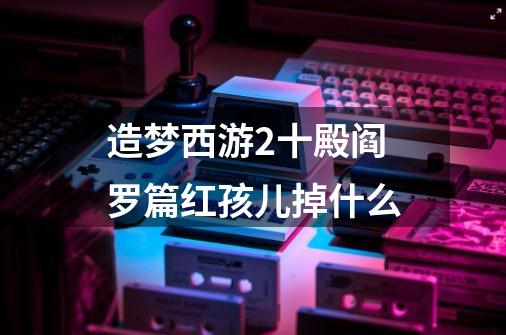 造梦西游2十殿阎罗篇红孩儿掉什么-第1张-游戏信息-龙启网