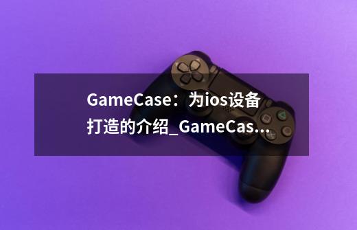 GameCase:为ios设备打造的介绍_GameCase:为ios设备打造的是什么-第1张-游戏信息-龙启网