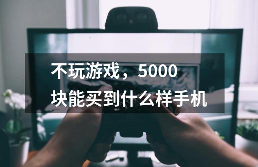 不玩游戏,5000块能买到什么样手机-第1张-游戏信息-龙启网