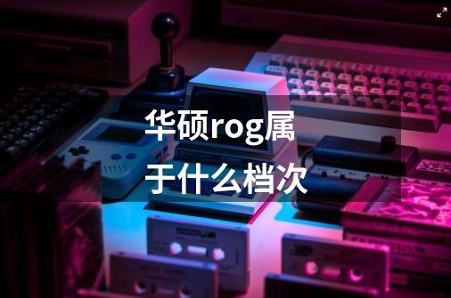 华硕rog属于什么档次-第1张-游戏信息-龙启网
