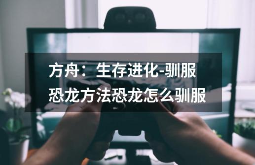 方舟:生存进化-驯服恐龙方法恐龙怎么驯服-第1张-游戏信息-龙启网