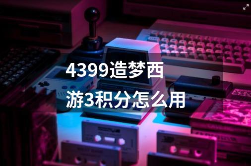 4399造梦西游3积分怎么用-第1张-游戏信息-龙启网