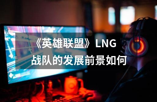 《英雄联盟》LNG战队的发展前景如何-第1张-游戏信息-龙启网