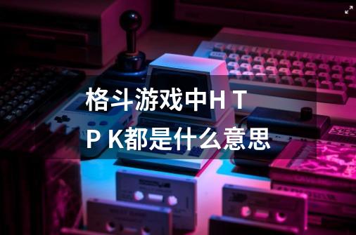 格斗游戏中H T P K都是什么意思-第1张-游戏信息-龙启网