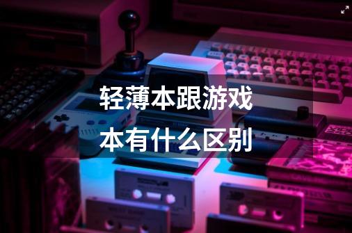 轻薄本跟游戏本有什么区别-第1张-游戏信息-龙启网