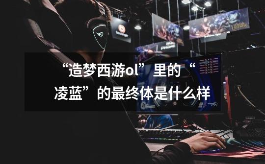 “造梦西游ol”里的“凌蓝”的最终体是什么样-第1张-游戏信息-龙启网