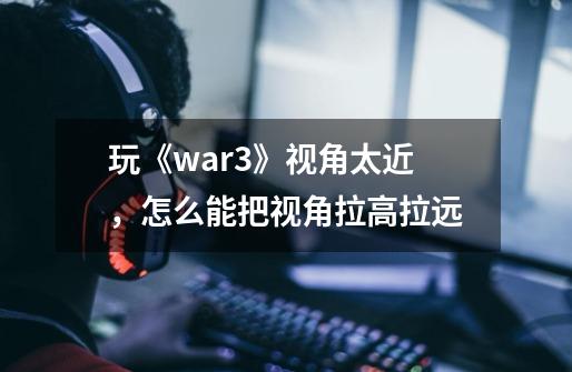 玩《war3》视角太近,怎么能把视角拉高拉远-第1张-游戏信息-龙启网