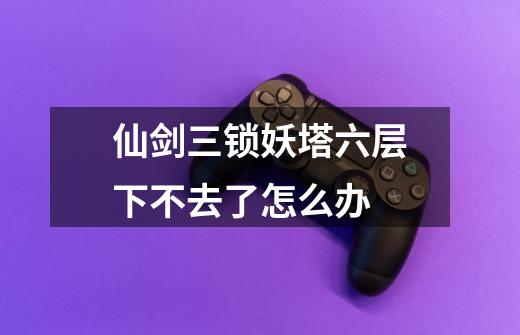 仙剑三锁妖塔六层下不去了怎么办-第1张-游戏信息-龙启网