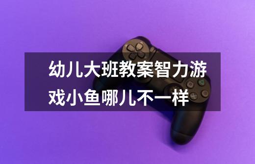 幼儿大班教案智力游戏小鱼哪儿不一样-第1张-游戏信息-龙启网