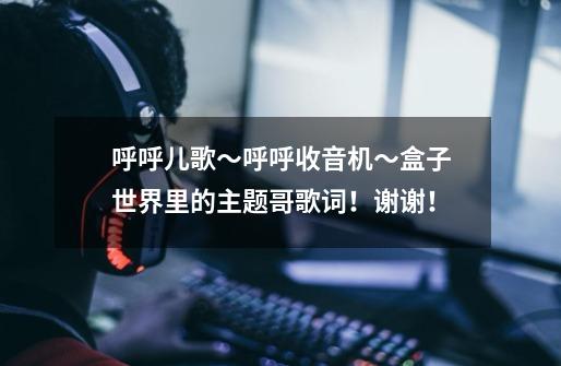 呼呼儿歌~呼呼收音机~盒子世界里的主题哥歌词!谢谢!-第1张-游戏信息-龙启网