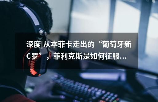 深度|从本菲卡走出的“葡萄牙新C罗”,菲利克斯是如何征服马竞的-第1张-游戏信息-龙启网