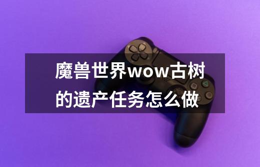 魔兽世界wow古树的遗产任务怎么做-第1张-游戏信息-龙启网