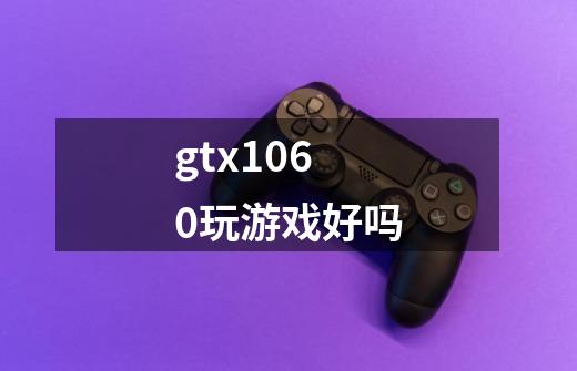 gtx1060玩游戏好吗-第1张-游戏信息-龙启网