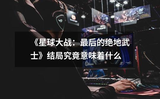 《星球大战：最后的绝地武士》结局究竟意味着什么-第1张-游戏信息-龙启网