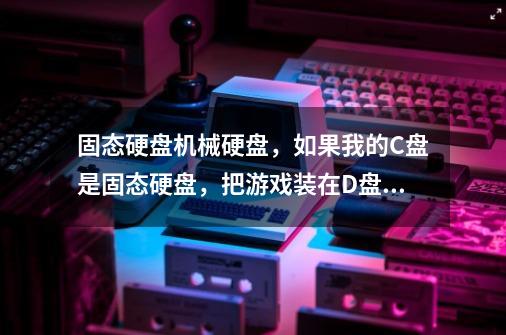 固态硬盘+机械硬盘,如果我的C盘是固态硬盘,把游戏装在D盘,会有效果吗-第1张-游戏信息-龙启网
