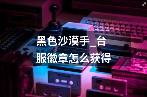 黑色沙漠手_台服徽章怎么获得-第1张-游戏信息-龙启网