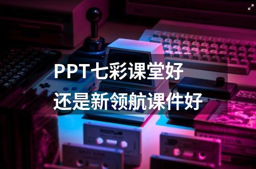 PPT七彩课堂好还是新领航课件好-第1张-游戏信息-龙启网