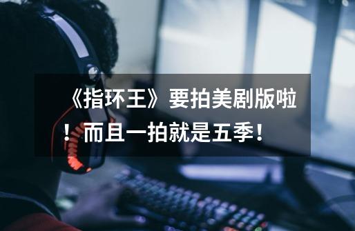 《指环王》要拍美剧版啦!而且一拍就是五季!-第1张-游戏信息-龙启网