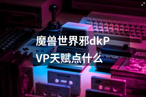 魔兽世界邪dkPVP天赋点什么-第1张-游戏信息-龙启网