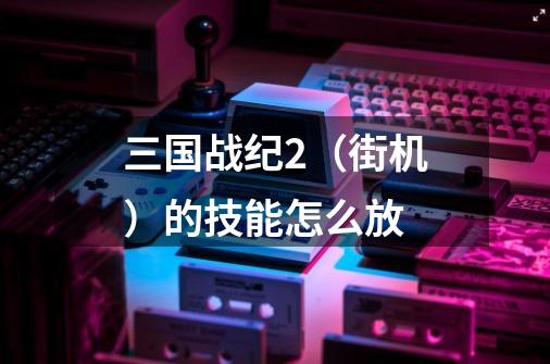三国战纪2(街机)的技能怎么放-第1张-游戏信息-龙启网