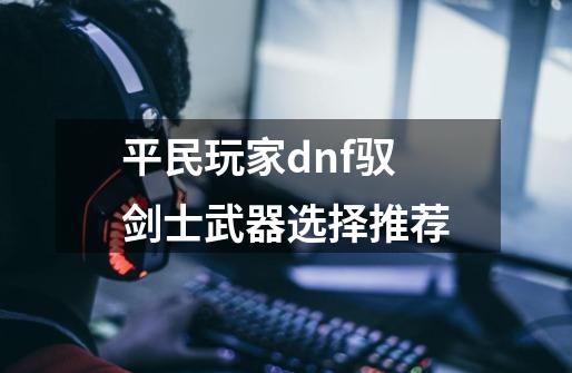 平民玩家dnf驭剑士武器选择推荐-第1张-游戏信息-龙启网