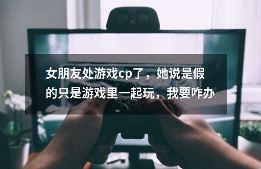 女朋友处游戏cp了，她说是假的只是游戏里一起玩，我要咋办-第1张-游戏信息-龙启网