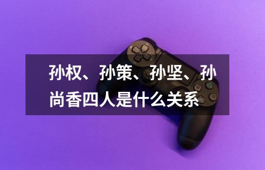 孙权、孙策、孙坚、孙尚香四人是什么关系-第1张-游戏信息-龙启网