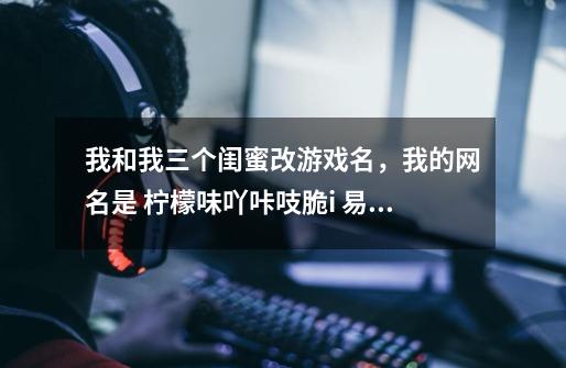 我和我三个闺蜜改游戏名，我的网名是 柠檬味吖咔吱脆i 易雅姿的网名是 草莓味吖巴扎嘿i 李娜的-第1张-游戏信息-龙启网