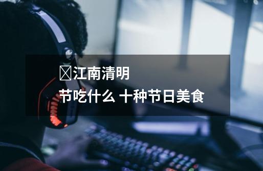 江南清明节吃什么 十种节日美食-第1张-游戏信息-龙启网