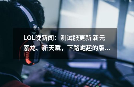 LOL晚新闻:测试服更新 新元素龙、新天赋,下路崛起的版本-第1张-游戏信息-龙启网