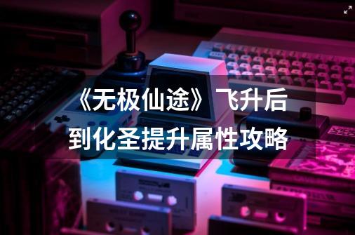 《无极仙途》飞升后到化圣提升属性攻略-第1张-游戏信息-龙启网