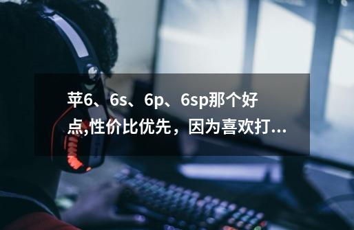 苹6、6s、6p、6sp那个好点,性价比优先,因为喜欢打游戏。-第1张-游戏信息-龙启网