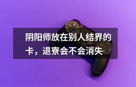 阴阳师放在别人结界的卡,退寮会不会消失-第1张-游戏信息-龙启网