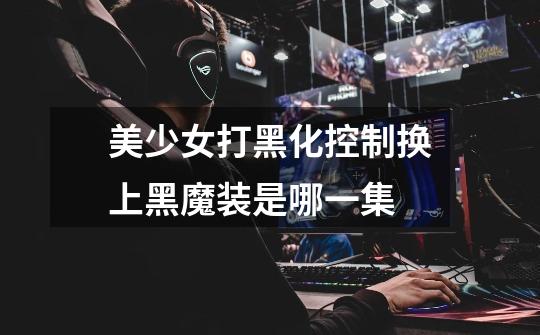 美少女打黑化控制换上黑魔装是哪一集-第1张-游戏信息-龙启网