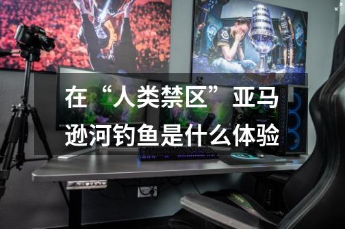 在“人类禁区”亚马逊河钓鱼是什么体验-第1张-游戏信息-龙启网